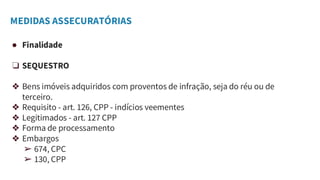 MEDIDAS ASSECURATÓRIAS
● Finalidade
❏ SEQUESTRO
❖ Bens imóveis adquiridos com proventos de infração, seja do réu ou de
terceiro.
❖ Requisito - art. 126, CPP - indícios veementes
❖ Legitimados - art. 127 CPP
❖ Forma de processamento
❖ Embargos
➢ 674, CPC
➢ 130, CPP
 