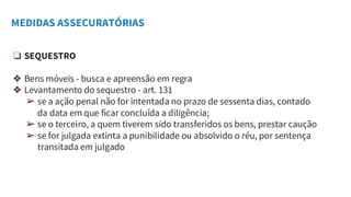 MEDIDAS ASSECURATÓRIAS
❏ SEQUESTRO
❖ Bens móveis - busca e apreensão em regra
❖ Levantamento do sequestro - art. 131
➢ se a ação penal não for intentada no prazo de sessenta dias, contado
da data em que ficar concluída a diligência;
➢ se o terceiro, a quem tiverem sido transferidos os bens, prestar caução
➢ se for julgada extinta a punibilidade ou absolvido o réu, por sentença
transitada em julgado
 