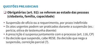 QUESTÕES PREJUDICIAIS
❑ Obrigatórias (art. 92): se referem ao estado das pessoas
(cidadania, família, capacidade)
• Suspensão de ofício ou a requerimento, por prazo indefinido
• Os atos urgentes podem ser praticados durante a suspensão (ex.:
perícia; oitiva de testemunha doente)
• A prescrição é suspensa juntamente com o processo (art. 116, CP)
• Da decisão que suspende, cabe RESE. Da decisão que nega a
suspensão, correição parcial (?).
 