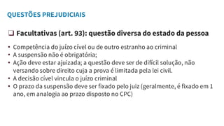 QUESTÕES PREJUDICIAIS
❑ Facultativas (art. 93): questão diversa do estado da pessoa
• Competência do juízo cível ou de outro estranho ao criminal
• A suspensão não é obrigatória;
• Ação deve estar ajuizada; a questão deve ser de difícil solução, não
versando sobre direito cuja a prova é limitada pela lei civil.
• A decisão cível vincula o juízo criminal
• O prazo da suspensão deve ser fixado pelo juiz (geralmente, é fixado em 1
ano, em analogia ao prazo disposto no CPC)
 