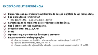 EXCEÇÃO DE LITISPENDÊNCIA
❑ Dois processos que imputam a determinada pessoa a prática de um mesmo fato.
❑ E se a imputação for distinta?
• RHC 108.491 MG. – não seria bis in idem?!
❑ Caracterizada no momento do oferecimento da denúncia.
❑ Não é cabível em fase investigativa.
❑ Procedimento: art. 110, CPP.
❑ Prazo
❑ O processo que permanece é sempre o prevento.
❑ Recursos e meios de impugnação:
a) Quando reconhecida de ofício, cabe apelação, nos moldes do art. 593, II, CPP.
b) No caso de acolhimento, RESE, art. 381, III.
c) Caso a exceção não seja acolhida, não cabe recurso, mas é possível impetrar HC ou MS.
 