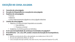 EXCEÇÃO DE COISA JULGADA
❑ Conceito de coisa julgada
❑ Exceção de litispendência x exceção de coisa julgada:
❑ Espécies de coisa julgada:
• Formal
• Material
• Coisa soberanamente julgada ou coisa julgada absoluta
❑ Limites da coisa julgada
• Objetivo: é o fato principal imputado ao acusado.
• Fato idêntico
• Processo criminal
• Subjetivo: é o limite quanto ao indivíduo.
❑ E em caso de duplicidade de sentenças transitadas em julgado?!
❑ Procedimento – art. 110, CPP, sendo o mesmo da Exceção de Incompetência.
❑ Recursos:
• Quando reconhecida de ofício, cabe apelação, nos moldes do art. 593, II, CPP.
• No caso de acolhimento, RESE, art. 381, III.
• Caso a exceção não seja acolhida, não cabe recurso, mas é possível impetrar HC ou MS.
 