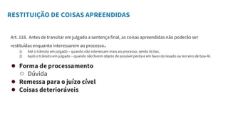 RESTITUIÇÃO DE COISAS APREENDIDAS
Art. 118. Antes de transitar em julgado a sentença final, as coisas apreendidas não poderão ser
restituídas enquanto interessarem ao processo.
1) Até o trânsito em julgado – quando não interessam mais ao processo, sendo lícitas;
2) Após o trânsito em julgado – quando não forem objeto de possível perda e em favor do lesado ou terceiro de boa-fé.
● Forma de processamento
○ Dúvida
● Remessa para o juízo cível
● Coisas deterioráveis
 