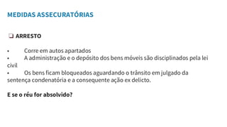 MEDIDAS ASSECURATÓRIAS
❏ ARRESTO
• Corre em autos apartados
• A administração e o depósito dos bens móveis são disciplinados pela lei
civil
• Os bens ficam bloqueados aguardando o trânsito em julgado da
sentença condenatória e a consequente ação ex delicto.
E se o réu for absolvido?
 