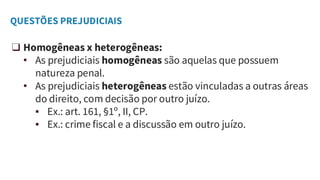 QUESTÕES PREJUDICIAIS
❑ Homogêneas x heterogêneas:
• As prejudiciais homogêneas são aquelas que possuem
natureza penal.
• As prejudiciais heterogêneas estão vinculadas a outras áreas
do direito, com decisão por outro juízo.
▪ Ex.: art. 161, §1º, II, CP.
▪ Ex.: crime fiscal e a discussão em outro juízo.
 