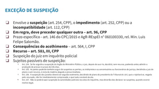 EXCEÇÃO DE SUSPEIÇÃO
❑ Envolve a suspeição (art. 254, CPP), o impedimento (art. 252, CPP) ou a
incompatibilidade (art. 112, CPP)
❑ Em regra, deve preceder qualquer outra – art. 96, CPP
❑ Prazo específico - art. 146 do CPC/2015 e AgR-REspEl n° 060100330, rel. Min. Luis
Felipe Salomão.
❑ Consequências do acolhimento – art. 564, I, CPP
❑ Recurso – art. 581, III, CPP
❑ Suspeição do juiz em inquérito policial
❑ Sujeitos passíveis de suspeição:
• Art. 104. Se for arguida a suspeição do órgão do Ministério Público, o juiz, depois de ouvi-lo, decidirá, sem recurso, podendo antes admitir a
produção de provas no prazo de três dias.
• Art. 105. As partes poderão também arguir de suspeitos os peritos, os intérpretes e os serventuários ou funcionários de justiça, decidindo o juiz de
plano e sem recurso, à vista da matéria alegada e prova imediata.
• Art. 106. A suspeição dos jurados deverá ser arguida oralmente, decidindo de plano do presidente do Tribunal do Júri, que a rejeitará se, negada
pelo recusado, não for imediatamente comprovada, o que tudo constará da ata.
• Art. 107. Não se poderá opor suspeição às autoridades policiais nos atos do inquérito, mas deverão elas declarar-se suspeitas, quando ocorrer
motivo legal.
 