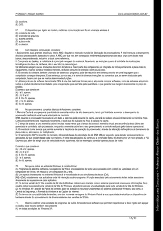 Professor: Alisson Cleiton www.alissoncleiton.com.br
10/31
Informáticaparaoconcurso–ProfessorAlissonCleitonInformáticaparaConcursos–ProfessorAlissonCleitondosSantos
(D) boot livre.
(E) DVD.
67. O dispositivo que, ligado ao modem, viabiliza a comunicação sem fio em uma rede wireless é
(A) o sistema de rede.
(B) o servidor de arquivos.
(C) a porta paralela.
(D) a placa-mãe.
(E) o roteador.
68. Com relação à computação, considere:
I. Basicamente, duas grandes empresas, Intel e AMD, disputam o mercado mundial de fabricação de processadores. A Intel mensura a desempenho
dos seus processadores baseados no clock. A AMD, por sua vez, tem conseguido rendimentos proporcionais dos seus chips com clocks mais
baixos, desconsiderando, inclusive, o clock como referência.
II. Comparada ao desktop, a mobilidade é a principal vantagem do notebook. No entanto, as restrições quanto à facilidade de atualizações
tecnológicas dos itens de hardware, são o seu fator de desvantagem.
Os fabricantes alegam que as limitações decorrem do fato de a maior parte dos componentes vir integrada de forma permanente à placa-mãe do
equipamento, visando construir modelos menores, de baixo consumo de energia e com pouco peso.
III. O conceito do software, também chamado de sistema ou programa, pode ser resumido em sentença escrita em uma linguagem que o
computador consegue interpretar. Essa sentença, por sua vez, é a soma de diversas instruções ou comandos que, ao serem traduzidas pelo
computador, fazem com que ele realize determinadas funções.
IV. A licença de uso de software denominada OEM é uma das melhores formas para o adquirente comprar softwares, como se estivesse adquirindo
na loja o produto devidamente embalado, pois a negociação pode ser feita pela quantidade, o que garante boa margem de economia no preço do
produto.
É correto o que consta em
(A) I e II, apenas.
(B) I, II, III e IV.
(C) II, III e IV, apenas.
(D) I, II e III, apenas.
(E) II e III, apenas.
69. No que concerne a conceitos básicos de hardware, considere:
I. Memória Cache é uma pequena quantidade de memória estática de alto desempenho, tendo por finalidade aumentar o desempenho do
processador realizando uma busca antecipada na memória
RAM. Quando o processador necessita de um dado, e este não está presente no cache, ele terá de realizar a busca diretamente na memória RAM.
Como provavelmente será requisitado novamente, o dado que foi buscado na RAM é copiado na cache.
II. O tempo de acesso a uma memória cache é muitas vezes menor que o tempo de acesso à memória virtual, em decorrência desta última ser
gerenciada e controlada pelo processador, enquanto a memória cache tem o seu gerenciamento e controle realizado pelo sistema operacional.
III. O overclock é uma técnica que permite aumentar a freqüência de operação do processador, através da alteração da freqüência de barramento da
placa-mãe ou, até mesmo, do multiplicador.
IV. O barramento AGP foi inserido no mercado, oferecendo taxas de velocidade de até 2128 MB por segundo, para atender exclusivamente às
aplicações 3D que exigiam taxas cada vez maiores. A fome das aplicações 3D continuou e o mercado tratou de desenvolver um novo produto, o PCI
Express que, além de atingir taxas de velocidade muito superiores, não se restringe a conectar apenas placas de vídeo.
É correto o que consta em
(A) I, III e IV, apenas.
(B) I, II, III e IV.
(C) II, III e IV, apenas.
(D) I e II, apenas.
(E) II e III, apenas.
70. No que se refere ao ambiente Windows, é correto afirmar:
(A) Programas de planilha eletrônica, navegadores da Web e processadores de texto são executados com o dobro de velocidade em um
computador de 64 bits, em relação a um computador de 32 bits.
(B) Um aspecto interessante no ambiente Windows é a versatilidade de uso simultâneo das teclas [Ctrl],
[Alt] e [Del], notadamente nos aplicativos onde há interação usuário-programa. A função executada pelo acionamento de tais teclas associa-se
diretamente às requisições de cada aplicativo.
(C) Os termos versão de 32 bits e versão de 64 bits do Windows referem-se à maneira como o sistema operacional processa as informações. Se o
usuário estiver executando uma versão de 32 bits do Windows, só poderá executar uma atualização para outra versão de 32 bits do Windows.
(D) No Windows XP, através do Painel de controle, pode-se acessar os recursos fundamentais do sistema operacional Windows, tais como, a
Central de Segurança, o Firewall do Windows e as Opções da Internet.
(E) Em termos de compatibilidade de versões, uma das inúmeras vantagens do Windows Vista é a sua capacidade de atualizar os dispositivos de
hardware através do aproveitamento de drivers existentes nas versões de 32 bits.
71. Mesmo existindo uma variedade de programas de outros fornecedores de software que permitem reparticionar o disco rígido sem apagar
os dados, esse recurso também está presente
(A) em todas as edições do Windows XP.
 
