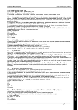 Professor: Alisson Cleiton www.alissoncleiton.com.br
11/31
Informáticaparaoconcurso–ProfessorAlissonCleitonInformáticaparaConcursos–ProfessorAlissonCleitondosSantos
(B) em todas as edições do Windows Vista.
(C) em todas as edições do Windows XP e do Windows Vista.
(D) no Windows XP Professional e no Windows Vista Ultimate.
(E) no Windows XP Starter Edition, no Windows XP Professional, no Windows Vista Business e no Windows Vista Ultimate.
72. A ativação ajuda a verificar se a cópia do Windows é genuína e se não foi usada em mais computadores do que o permitido, o que ajuda
a impedir a falsificação de software, além de se poder usar todos os recursos do sistema operacional. Em relação à ativação do Windows, considere:
I. Ativação ou registro consiste no fornecimento de informações do adquirente (dados de cadastramento, endereço de email, etc) e validação do
produto no computador.
II. A ativação pode ser on-line ou por telefone e não deve deixar de ser feita dentro de um determinado período após a instalação do produto, sob
pena de deixarem de funcionar alguns recursos, até que a cópia do Windows seja ativada.
III. O Windows pode ser instalado no mesmo computador quantas vezes se desejar, desde que seja efetuado sobre a instalação atual, pois a
ativação relaciona a chave do produto Windows com informações sobre o hardware do computador.
IV. Se expirar o prazo para ativação, o Windows não vai parar, mas se tornará instável a ponto de não se poder mais criar novos arquivos e nem
salvar alterações nos arquivos existentes, entre outras conseqüências.
É correto o que consta em
(A) I, II e III, apenas.
(B) I e II, apenas.
(C) II, III e IV, apenas.
(D) I, II, III e IV.
(E) II e III, apenas.
73. No Word 2003, o documento salvo no formato XML
(A) adquire a propriedade de armazenar dados em uma base de dados, de modo que eles fiquem disponíveis para serem usados em uma ampla
variedade de softwares.
(B) recebe formatação especial para possibilitar sua manipulação por softwares específicos.
(C) recebe formatação especial e funcionalidades não contidas no formato DOC.
(D) não recebe nenhum tipo de formatação, sendo salvo, portanto, como um texto sem formatação.
(E) assemelha-se ao formato RTF na sua formatação, mas diferencia-se na descrição dos dados.
74. No MS-Office 2003:
(A) no menu Ferramentas, tanto a opção Proteger Documento quanto o comando Opções têm a mesma finalidade, excetuando-se apenas os botões
Segurança de macros e Assinaturas digitais contidos somente no comando Opções.
(B) quando se define uma Senha de proteção para um documento, a criptografia é utilizada para proteger o conteúdo do arquivo, sendo possível até
mesmo escolher o tipo de criptografia utilizada. Embora outras pessoas possam ler o documento, elas estarão impedidas de modificá-lo.
(C) algumas das configurações exibidas na guia Segurança, como, por exemplo, a opção Recomendável somente leitura, (disponível no Word, Excel
e PowerPoint) têm como função proteger um documento contra interferência mal intencionada.
(D) a opção Proteger Documento, do menu Ferramentas (disponível no Word e no PowerPoint), tem como função restringir a formatação aos estilos
selecionados e não permitir que a Autoformatação substitua essas restrições.
(E) a proteção de documentos por senha está disponível em diversos programas do Office. No Word, no Excel e no PowerPoint o método é
exatamente o mesmo, sendo possível selecionar diversas opções, incluindo criptografia e compartilhamento de arquivos para proteger os
documentos.
75. No que concerne ao Microsoft Excel, considere:
I. Quando criamos uma ou mais planilhas no Excel, estas são salvas em um arquivo com extensão .xls.
Ao abrirmos uma nova pasta de trabalho, esta é criada, por padrão, com três planilhas.
II. Os nomes das planilhas aparecem nas guias localizadas na parte inferior da janela da pasta de trabalho e poderão ser renomeadas desde que
não estejam vazias.
III. Dentro de uma pasta de trabalho as planilhas podem ser renomeadas ou excluídas, mas não podem ser movidas para não comprometer as
referências circulares de cálculos. Se necessário, novas planilhas podem ser incluídas na seqüência de guias.
IV. As fórmulas calculam valores em uma ordem específica conhecida como sintaxe. A sintaxe da fórmula descreve o processo do cálculo. Uma
fórmula no Microsoft Excel sempre será precedida por um dos operadores matemáticos, tais como, +, -, * e /.
É correto o que consta APENAS em
(A) II.
(B) I.
(C) IV.
(D) I, II e III.
(E) II, III e IV.
76. Constituem facilidades comuns aos programas de correio eletrônico Microsoft Outlook e Microsoft Outlook Express:
I. Conexão com servidores de e-mail de Internet POP3, IMAP e HTTP.
II. Pastas Catálogo de Endereços e Contatos para armazenamento e recuperação de endereços de email.
III. Calendário integrado, incluindo agendamento de reuniões e de eventos, compromissos e calendários de grupos.
IV. Filtro de lixo eletrônico.
Está correto o que consta em
(A) II e III, apenas.
(B) II, e IV, apenas.
 