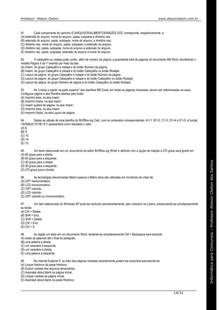 Professor: Alisson Cleiton www.alissoncleiton.com.br
14/31
Informáticaparaoconcurso–ProfessorAlissonCleitonInformáticaparaConcursos–ProfessorAlissonCleitondosSantos
91. Cada componente do caminho E:ARQUIVOSALIMENTOSRAIZES.DOC corresponde, respectivamente, a
(A) extensão do arquivo, nome do arquivo, pasta, subpasta e diretório raiz.
(B) extensão do arquivo, pasta, subpasta, nome do arquivo, e diretório raiz.
(C) diretório raiz, nome do arquivo, pasta, subpasta, e extensão do.arquivo.
(D) diretório raiz, pasta, subpasta, nome do arquivo e extensão do arquivo.
(E) diretório raiz, pasta, subpasta, extensão do arquivo e nome do arquivo.
92. O cabeçalho ou rodapé pode conter, além de número da página, a quantidade total de páginas do documento MS Word, escolhendo o
modelo Página X de Y inserido por meio da aba
(A) Inserir, do grupo Cabeçalho e rodapé e do botão Número da página.
(B) Inserir, do grupo Cabeçalho e rodapé e do botão Cabeçalho ou botão Rodapé.
(C) Layout da página, do grupo Cabeçalho e rodapé e do botão Número da página.
(D) Layout da página, do grupo Cabeçalho e rodapé e do botão Cabeçalho ou botão Rodapé.
(E) Layout da página, do grupo Número de página e do botão Cabeçalho ou botão Rodapé.
93. As “Linhas a repetir na parte superior” das planilhas MS Excel, em todas as páginas impressas, devem ser referenciadas na caixa
Configurar página e aba Planilha abertas pelo botão
(A) Imprimir área, na aba inserir.
(B) Imprimir títulos, na aba inserir.
(C) Inserir quebra de página, na aba Inserir.
(D) Imprimir área, na aba Inserir.
(E) Imprimir títulos, na aba Layout de página.
94. Dadas as células de uma planilha do BrOffice.org Calc, com os conteúdos correspondentes: A1=1, B1=2, C1=3, D1=4 e E1=5, a função
=SOMA(A1:D1!B1:E1) apresentará como resultado o valor
(A) 6.
(B) 9.
(C) 10.
(D) 14.
(E) 15.
95. Um texto relacionado em um documento do editor BrOffice.org Writer e definido com a opção de rotação a 270 graus será girado em
(A) 60 graus para a direita.
(B) 60 graus para a esquerda.
(C) 90 graus para a direita.
(D) 90 graus para a esquerda.
(E) 270 graus para a direita.
96. As tecnologias denominadas Matriz passiva e Matriz ativa são utilizadas em monitores de vídeo de
(A) CRT monocromático.
(B) LCD monocromático.
(C) CRT colorido.
(D) LCD colorido.
(E) CRT colorido ou monocromático.
97. Um item selecionado do Windows XP pode ser excluído permanentemente, sem colocá-lo na Lixeira, pressionando-se simultaneamente
as teclas
(A) Ctrl + Delete.
(B) Shift + End.
(C) Shift + Delete.
(D) Ctrl + End.
(E) Ctrl + X.
98. Ao digitar um texto em um documento Word, teclando-se simultaneamente Ctrl + Backspace será excluído
(A) todas as palavras até o final do parágrafo.
(B) uma palavra à direita.
(C) um caractere à esquerda.
(D) um caractere à direita.
(E) uma palavra à esquerda.
99. No Internet Explorer 6, os links das páginas visitadas recentemente podem ser excluídos executando-se
(A) Limpar histórico da pasta Histórico.
(B) Excluir cookies dos arquivos temporários.
(C) Assinalar about:blank na página inicial .
(D) Limpar cookies da página inicial.
(E) Assinalar about:blank na pasta Histórico.
 