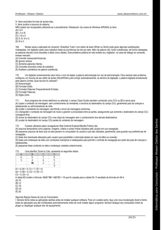 Professor: Alisson Cleiton www.alissoncleiton.com.br
24/31
Informáticaparaoconcurso–ProfessorAlissonCleitonInformáticaparaConcursos–ProfessorAlissonCleitondosSantos
IV. Itens excluídos há mais de quinze dias.
V. Itens ocultos e arquivos do sistema.
NÃO podem ser recuperados utilizando-se o procedimento <Restaurar> da Lixeira do Windows APENAS os itens
(A) I e II.
(B) I, II e III.
(C) I, III e V.
(D) II, III, IV e V.
(E) III e V.
169. Muitas vezes a aplicação do comando <Substituir Tudo> num editor de texto (Writer ou Word) pode gerar algumas substituições
indesejadas. Um digitador pediu para substituir todas as ocorrências de oito por sete. Além da palavra oito, foram substituídas, de forma indesejada,
as palavras biscoito (virou biscsete) e afoito (virou afsete). Este problema poderia ter sido evitado se o digitador, na caixa de diálogo do comando,
tivesse marcado:
(A) Coincidir maiúscula/minúscula.
(B) Ignorar sufixos.
(C) Somente palavras inteiras.
(D) Consultar dicionário antes de substituir.
(E) Analisar a semântica da palavra substituída.
170. Um digitador extremamente veloz tinha o vício de digitar a palavra admnistração em vez de administração. Para resolver este problema,
configurou um recurso de seu editor de textos (Word/Writer) para corrigir automaticamente, ao término da digitação, a palavra digitada erradamente
pela palavra correta. Qual recurso foi utilizado?
(A) Autocorreção.
(B) Formatar Estilo.
(C) Formatar Palavras Frequentemente Erradas.
(D) Formatar Palavras.
(E) Digita Certo.
171. Num programa de correio eletrônico ou webmail, o campo Cópia Oculta (também conhecido como CCo ou BCc) serve para
(A) copiar o conteúdo da mensagem, sem conhecimento do remetente, e enviá-la ao destinatário do campo CCo, geralmente pais de crianças e
adolescentes ou administradores de rede.
(B) ocultar o remetente da mensagem, permitindo o envio de mensagens anônimas.
(C) criptografar o conteúdo da mensagem de modo a garantir a privacidade entre as partes, assegurando que somente o destinatário do campo CCo
conseguirá lê-la.
(D) enviar ao destinatário do campo CCo uma cópia da mensagem sem o conhecimento dos demais destinatários.
(E) ocultar do destinatário do campo CCo partes do conteúdo da mensagem.
172. Cookies utilizados pelos navegadores Web (Internet Explorer/Mozilla Firefox) são
(A) arquivos temporários como páginas, imagens, vídeos e outras mídias baixados pelo usuário em sua navegação.
(B) pequenos arquivos de texto que os sites gravam no computador do usuário e que são utilizados, geralmente, para guardar sua preferências de
navegação.
(C) listas dos downloads efetuados pelo usuário para possibilitar a retomada destes em caso de falha na conexão.
(D) listas com endereços de sites com conteúdos impróprios e inadequados para permitir o controle de navegação por parte dos pais de crianças e
adolescentes.
(E) pequenas listas contendo os sites e endereços visitados anteriormente.
173. Uma planilha, Excel ou Calc, apresenta os seguintes dados:
A1 = 6; B1 = 5; C1 = 7; D1 = 6;
A2 = 3; B2 = 4; C2 = 4; D2 = 5;
C3 = 3; D3 = 2;
A célula B3 contém a fórmula =$A$1*$B1−A$2*B2 = 18 que foi copiada para a célula D4. O resultado da fórmula em D4 é
(A) 10.
(B) 12.
(C) 16.
(D) 18.
(E) 20.
Algumas Regras Gerais de Uso do Computador
I. Sempre feche todas as aplicações abertas antes de instalar qualquer software. Para um cuidado extra, faça uma nova inicialização (boot) e feche
todas as aplicações que são inicializadas automaticamente antes de você instalar algum programa. Sempre desligue seu computador antes de
plugar ou desplugar qualquer tipo de equipamento.
 