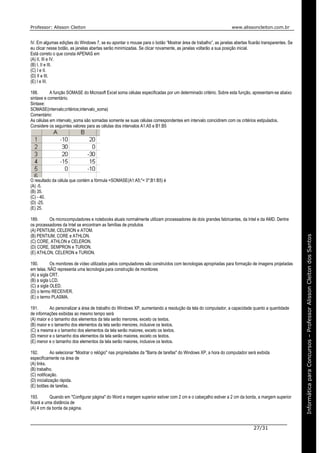 Professor: Alisson Cleiton www.alissoncleiton.com.br
27/31
Informáticaparaoconcurso–ProfessorAlissonCleitonInformáticaparaConcursos–ProfessorAlissonCleitondosSantos
IV. Em algumas edições do Windows 7, se eu apontar o mouse para o botão “Mostrar área de trabalho”, as janelas abertas ficarão transparentes. Se
eu clicar nesse botão, as janelas abertas serão minimizadas. Se clicar novamente, as janelas voltarão a sua posição inicial.
Está correto o que consta APENAS em
(A) II, III e IV.
(B) I, II e III.
(C) I e II.
(D) II e III.
(E) I e III.
188. A função SOMASE do Microsoft Excel soma células especificadas por um determinado critério. Sobre esta função, apresentam-se abaixo
sintaxe e comentário.
Sintaxe:
SOMASE(intervalo;critérios;intervalo_soma)
Comentário:
As células em intervalo_soma são somadas somente se suas células correspondentes em intervalo coincidirem com os critérios estipulados.
Considere os seguintes valores para as células dos intervalos A1:A5 e B1:B5
O resultado da célula que contém a fórmula =SOMASE(A1:A5;"< 0";B1:B5) é
(A) -5.
(B) 35.
(C) - 40.
(D) -25.
(E) 25.
189. Os microcomputadores e notebooks atuais normalmente utilizam processadores de dois grandes fabricantes, da Intel e da AMD. Dentre
os processadores da Intel se encontram as famílias de produtos
(A) PENTIUM, CELERON e ATOM.
(B) PENTIUM, CORE e ATHLON.
(C) CORE, ATHLON e CELERON.
(D) CORE, SEMPRON e TURION.
(E) ATHLON, CELERON e TURION.
190. Os monitores de vídeo utilizados pelos computadores são construídos com tecnologias apropriadas para formação de imagens projetadas
em telas. NÃO representa uma tecnologia para construção de monitores
(A) a sigla CRT.
(B) a sigla LCD.
(C) a sigla OLED.
(D) o termo RECEIVER.
(E) o termo PLASMA.
191. Ao personalizar a área de trabalho do Windows XP, aumentando a resolução da tela do computador, a capacidade quanto a quantidade
de informações exibidas ao mesmo tempo será
(A) maior e o tamanho dos elementos da tela serão menores, exceto os textos.
(B) maior e o tamanho dos elementos da tela serão menores, inclusive os textos.
(C) a mesma e o tamanho dos elementos da tela serão maiores, exceto os textos.
(D) menor e o tamanho dos elementos da tela serão maiores, exceto os textos.
(E) menor e o tamanho dos elementos da tela serão maiores, inclusive os textos.
192. Ao selecionar "Mostrar o relógio" nas propriedades da "Barra de tarefas" do Windows XP, a hora do computador será exibida
especificamente na área de
(A) links.
(B) trabalho.
(C) notificação.
(D) inicialização rápida.
(E) botões de tarefas.
193. Quando em "Configurar página" do Word a margem superior estiver com 2 cm e o cabeçalho estiver a 2 cm da borda, a margem superior
ficará a uma distância de
(A) 4 cm da borda da página.
 