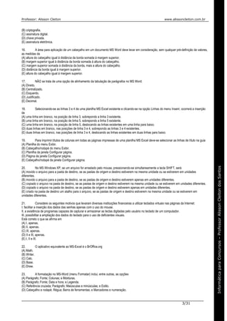 Professor: Alisson Cleiton www.alissoncleiton.com.br
3/31
Informáticaparaoconcurso–ProfessorAlissonCleitonInformáticaparaConcursos–ProfessorAlissonCleitondosSantos
(B) criptografia.
(C) assinatura digital.
(D) chave privada.
(E) assinatura eletrônica.
16. A área para aplicação de um cabeçalho em um documento MS Word deve levar em consideração, sem qualquer pré-definição de valores,
as medidas da
(A) altura do cabeçalho igual à distância da borda somada à margem superior.
(B) margem superior igual à distância da borda somada à altura do cabeçalho.
(C) margem superior somada à distância da borda, mais a altura do cabeçalho.
(D) distância da borda igual à margem superior.
(E) altura do cabeçalho igual à margem superior.
17. NÃO se trata de uma opção de alinhamento da tabulação de parágrafos no MS Word:
(A) Direito.
(B) Centralizado.
(C) Esquerdo.
(D) Justificado.
(E) Decimal.
18. Selecionando-se as linhas 3 e 4 de uma planilha MS Excel existente e clicando-se na opção Linhas do menu Inserir, ocorrerá a inserção
de
(A) uma linha em branco, na posição de linha 3, sobrepondo a linha 3 existente.
(B) uma linha em branco, na posição de linha 5, sobrepondo a linha 5 existente.
(C) uma linha em branco, na posição de linha 5, deslocando as linhas existentes em uma linha para baixo.
(D) duas linhas em branco, nas posições de linha 3 e 4, sobrepondo as linhas 3 e 4 existentes.
(E) duas linhas em branco, nas posições de linha 3 e 4, deslocando as linhas existentes em duas linhas para baixo.
19. Para imprimir títulos de colunas em todas as páginas impressas de uma planilha MS Excel deve-se selecionar as linhas de título na guia
(A) Planilha do menu Exibir.
(B) Cabeçalho/rodapé do menu Exibir.
(C) Planilha da janela Configurar página.
(D) Página da janela Configurar página.
(E) Cabeçalho/rodapé da janela Configurar página.
20. No MS Windows XP, se um arquivo for arrastado pelo mouse, pressionando-se simultaneamente a tecla SHIFT, será
(A) movido o arquivo para a pasta de destino, se as pastas de origem e destino estiverem na mesma unidade ou se estiverem em unidades
diferentes.
(B) movido o arquivo para a pasta de destino, se as pastas de origem e destino estiverem apenas em unidades diferentes.
(C) copiado o arquivo na pasta de destino, se as pastas de origem e destino estiverem na mesma unidade ou se estiverem em unidades diferentes.
(D) copiado o arquivo na pasta de destino, se as pastas de origem e destino estiverem apenas em unidades diferentes.
(E) criado na pasta de destino um atalho para o arquivo, se as pastas de origem e destino estiverem na mesma unidade ou se estiverem em
unidades diferentes.
21. Considere os seguintes motivos que levaram diversas instituições financeiras a utilizar teclados virtuais nas páginas da Internet:
I. facilitar a inserção dos dados das senhas apenas com o uso do mouse.
II. a existência de programas capazes de capturar e armazenar as teclas digitadas pelo usuário no teclado de um computador.
III. possibilitar a ampliação dos dados do teclado para o uso de deficientes visuais.
Está correto o que se afirma em
(A) I, apenas.
(B) II, apenas.
(C) III, apenas.
(D) II e III, apenas.
(E) I, II e III.
22. O aplicativo equivalente ao MS-Excel é o BrOffice.org
(A) Math.
(B) Writer.
(C) Calc.
(D) Base.
(E) Draw.
23. A formatação no MS-Word (menu Formatar) inclui, entre outras, as opções
(A) Parágrafo; Fonte; Colunas; e Molduras.
(B) Parágrafo; Fonte; Data e hora; e Legenda.
(C) Referência cruzada; Parágrafo; Maiúsculas e minúsculas; e Estilo.
(D) Cabeçalho e rodapé; Régua; Barra de ferramentas; e Marcadores e numeração.
 