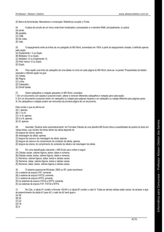Professor: Alisson Cleiton www.alissoncleiton.com.br
4/31
Informáticaparaoconcurso–ProfessorAlissonCleitonInformáticaparaConcursos–ProfessorAlissonCleitondosSantos
(E) Barra de ferramentas; Marcadores e numeração; Referência cruzada; e Fonte.
24. A placa de circuito de um micro onde ficam localizados o processador e a memória RAM, principalmente, é a placa
(A) serial.
(B) paralela.
(C) USB.
(D) de vídeo.
(E) mãe.
25. O espaçamento entre as linhas de um parágrafo do MS Word, aumentado em 100% a partir do espaçamento simples, é definido apenas
pela opção
(A) Exatamente = 2 ou Duplo.
(B) Múltiplos =2 ou Duplo.
(C) Múltiplos =2 ou Exatamente =2.
(D) Pelo menos =2 ou Duplo.
(E) Duplo.
26. Para repetir uma linha de cabeçalho de uma tabela no início de cada página do MS Word, deve-se, na janela “Propriedades da tabela”,
assinalar a referida opção na guia
(A) Tabela.
(B) Página.
(C) Linha.
(D) Cabeçalho.
(E) Dividir tabela.
27. Sobre cabeçalhos e rodapés aplicados no MS Word, considere:
I. Em um documento com seções é possível inserir, alterar e remover diferentes cabeçalhos e rodapés para cada seção.
II. Em um documento é possível inserir um cabeçalho ou rodapé para páginas ímpares e um cabeçalho ou rodapé diferente para páginas pares.
III. Os cabeçalhos e rodapés podem ser removidos da primeira página de um documento.
Está correto o que se afirma em
(A) I, apenas.
(B) I, II e III.
(C) I e III, apenas.
(D) II e III, apenas.
(E) III, apenas.
28. Assinalar “Quebrar texto automaticamente” em Formatar Células de uma planilha MS Excel indica a possibilidade da quebra do texto em
várias linhas, cujo número de linhas dentro da célula depende da
(A) largura da coluna, apenas.
(B) mesclagem da célula, apenas.
(C) largura da coluna e da mesclagem da célula, apenas.
(D) largura da coluna e do comprimento do conteúdo da célula, apenas.
(E) largura da coluna, do comprimento do conteúdo da célula e da mesclagem da célula.
29. Em uma classificação crescente, o MS Excel usa a ordem a seguir:
(A) Células vazias, valores lógicos, textos, datas e números.
(B) Células vazias, textos, valores lógicos, datas e números.
(C) Números, valores lógicos, datas, textos e células vazias.
(D) Números, datas, valores lógicos, textos e células vazias.
(E) Números, datas, textos, valores lógicos e células vazias.
30. O sistema operacional Windows, 2000 ou XP, pode reconhecer
(A) o sistema de arquivo FAT, somente.
(B) o sistema de arquivo FAT32, somente.
(C) o sistema de arquivo NTFS, somente.
(D) os sistemas de arquivo FAT32 e NTFS, somente.
(E) os sistemas de arquivo FAT, FAT32 e NTFS.
31. No Calc, a célula A1 contém a fórmula =30+B1 e a célula B1 contém o valor 8. Todas as demais células estão vazias. Ao arrastar a alça
de preenchimento da célula A1 para A2, o valor de A2 será igual a
(A) 38
(B) 30
(C) 22
(D) 18
(E) 0
 