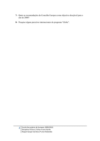 7- Quais as recomendações do Concelho Europeu como objectivo desejável para o
   ano de 2000?

8- Pesquise alguns parceiros internacionais do programa “Globe”.




   2   Escola Secundaria de Sampaio 2009/2010
       Disciplina STCeco / Ficha 4 Livro Verde
       Raquel Gaspar da Silva 2º ano EfaGestão
 