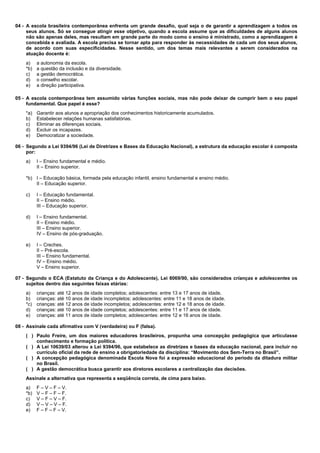 04 - A escola brasileira contemporânea enfrenta um grande desafio, qual seja o de garantir a aprendizagem a todos os 
seus alunos. Só se consegue atingir esse objetivo, quando a escola assume que as dificuldades de alguns alunos 
não são apenas deles, mas resultam em grande parte do modo como o ensino é ministrado, como a aprendizagem é 
concebida e avaliada. A escola precisa se tornar apta para responder às necessidades de cada um dos seus alunos, 
de acordo com suas especificidades. Nesse sentido, um dos temas mais relevantes a serem considerados na 
atuação docente é: 
a) a autonomia da escola. 
*b) a questão da inclusão e da diversidade. 
c) a gestão democrática. 
d) o conselho escolar. 
e) a direção participativa. 
05 - A escola contemporânea tem assumido várias funções sociais, mas não pode deixar de cumprir bem o seu papel 
fundamental. Que papel é esse? 
*a) Garantir aos alunos a apropriação dos conhecimentos historicamente acumulados. 
b) Estabelecer relações humanas satisfatórias. 
c) Eliminar as diferenças sociais. 
d) Excluir os incapazes. 
e) Democratizar a sociedade. 
06 - Segundo a Lei 9394/96 (Lei de Diretrizes e Bases da Educação Nacional), a estrutura da educação escolar é composta 
por: 
a) I – Ensino fundamental e médio. 
II – Ensino superior. 
*b) I – Educação básica, formada pela educação infantil, ensino fundamental e ensino médio. 
II – Educação superior. 
c) I – Educação fundamental. 
II – Ensino médio. 
III – Educação superior. 
d) I – Ensino fundamental. 
II – Ensino médio. 
III – Ensino superior. 
IV – Ensino de pós-graduação. 
e) I – Creches. 
II – Pré-escola. 
III – Ensino fundamental. 
IV – Ensino médio. 
V – Ensino superior. 
07 - Segundo o ECA (Estatuto da Criança e do Adolescente), Lei 8069/90, são considerados crianças e adolescentes os 
sujeitos dentro das seguintes faixas etárias: 
a) crianças: até 12 anos de idade completos; adolescentes: entre 13 e 17 anos de idade. 
b) crianças: até 10 anos de idade incompletos; adolescentes: entre 11 e 18 anos de idade. 
*c) crianças: até 12 anos de idade incompletos; adolescentes: entre 12 e 18 anos de idade. 
d) crianças: até 10 anos de idade completos; adolescentes: entre 11 e 17 anos de idade. 
e) crianças: até 11 anos de idade completos; adolescentes: entre 12 e 16 anos de idade. 
08 - Assinale cada afirmativa com V (verdadeira) ou F (falsa). 
( ) Paulo Freire, um dos maiores educadores brasileiros, propunha uma concepção pedagógica que articulasse 
conhecimento e formação política. 
( ) A Lei 10639/03 alterou a Lei 9394/96, que estabelece as diretrizes e bases da educação nacional, para incluir no 
currículo oficial da rede de ensino a obrigatoriedade da disciplina: “Movimento dos Sem-Terra no Brasil”. 
( ) A concepção pedagógica denominada Escola Nova foi a expressão educacional do período da ditadura militar 
no Brasil. 
( ) A gestão democrática busca garantir aos diretores escolares a centralização das decisões. 
Assinale a alternativa que representa a seqüência correta, de cima para baixo. 
a) F – V – F – V. 
*b) V – F – F – F. 
c) V – F – V – F. 
d) V – V – V – F. 
e) F – F – F – V. 
 