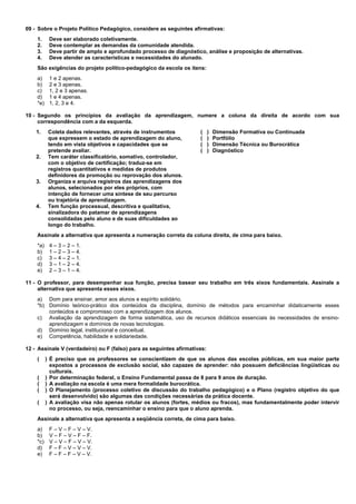 09 - Sobre o Projeto Político Pedagógico, considere as seguintes afirmativas: 
1. Deve ser elaborado coletivamente. 
2. Deve contemplar as demandas da comunidade atendida. 
3. Deve partir de amplo e aprofundado processo de diagnóstico, análise e proposição de alternativas. 
4. Deve atender as características e necessidades do alunado. 
São exigências do projeto político-pedagógico da escola os itens: 
a) 1 e 2 apenas. 
b) 2 e 3 apenas. 
c) 1, 2 e 3 apenas. 
d) 1 e 4 apenas. 
*e) 1, 2, 3 e 4. 
10 - Segundo os princípios da avaliação da aprendizagem, numere a coluna da direita de acordo com sua 
correspondência com a da esquerda. 
1. Coleta dados relevantes, através de instrumentos 
que expressem o estado de aprendizagem do aluno, 
tendo em vista objetivos e capacidades que se 
pretende avaliar. 
2. Tem caráter classificatório, somativo, controlador, 
com o objetivo de certificação; traduz-se em 
registros quantitativos e medidas de produtos 
definidores da promoção ou reprovação dos alunos. 
3. Organiza e arquiva registros das aprendizagens dos 
alunos, selecionados por eles próprios, com 
intenção de fornecer uma síntese de seu percurso 
ou trajetória de aprendizagem. 
4. Tem função processual, descritiva e qualitativa, 
sinalizadora do patamar de aprendizagens 
consolidadas pelo aluno e de suas dificuldades ao 
longo do trabalho. 
( ) Dimensão Formativa ou Continuada 
( ) Portfólio 
( ) Dimensão Técnica ou Burocrática 
( ) Diagnóstico 
Assinale a alternativa que apresenta a numeração correta da coluna direita, de cima para baixo. 
*a) 4 – 3 – 2 – 1. 
b) 1 – 2 – 3 – 4. 
c) 3 – 4 – 2 – 1. 
d) 3 – 1 – 2 – 4. 
e) 2 – 3 – 1 – 4. 
11 - O professor, para desempenhar sua função, precisa basear seu trabalho em três eixos fundamentais. Assinale a 
alternativa que apresenta esses eixos. 
a) Dom para ensinar, amor aos alunos e espírito solidário. 
*b) Domínio teórico-prático dos conteúdos da disciplina, domínio de métodos para encaminhar didaticamente esses 
conteúdos e compromisso com a aprendizagem dos alunos. 
c) Avaliação da aprendizagem de forma sistemática, uso de recursos didáticos essenciais às necessidades de ensino-aprendizagem 
e domínios de novas tecnologias. 
d) Domínio legal, institucional e conceitual. 
e) Competência, habilidade e solidariedade. 
12 - Assinale V (verdadeiro) ou F (falso) para as seguintes afirmativas: 
( ) É preciso que os professores se conscientizem de que os alunos das escolas públicas, em sua maior parte 
expostos a processos de exclusão social, são capazes de aprender: não possuem deficiências lingüísticas ou 
culturais. 
( ) Por determinação federal, o Ensino Fundamental passa de 8 para 9 anos de duração. 
( ) A avaliação na escola é uma mera formalidade burocrática. 
( ) O Planejamento (processo coletivo de discussão do trabalho pedagógico) e o Plano (registro objetivo do que 
será desenvolvido) são algumas das condições necessárias da prática docente. 
( ) A avaliação visa não apenas rotular os alunos (fortes, médios ou fracos), mas fundamentalmente poder intervir 
no processo, ou seja, reencaminhar o ensino para que o aluno aprenda. 
Assinale a alternativa que apresenta a seqüência correta, de cima para baixo. 
a) F – V – F – V – V. 
b) V – F – V – F – F. 
*c) V – V – F – V – V. 
d) F – F – V – V – V. 
e) F – F – F – V – V. 
 