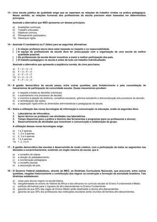 13 - Uma escola pública de qualidade exige que se repensem as relações de trabalho vividas na prática pedagógica. 
Nesse sentido, as relações humanas dos profissionais da escola precisam estar baseadas em determinados 
princípios. 
Assinale a alternativa que NÃO apresenta um desses princípios. 
a) Avaliações contínuas. 
b) Trabalho articulado. 
c) Objetivos comuns. 
d) Planejamento participativo. 
*e) Hierarquia rígida. 
14 - Assinale V (verdadeiro) ou F (falso) para as seguintes afirmativas: 
( ) A relação professor-aluno deve estar baseada no respeito e na responsabilidade. 
( ) A equipe de profissionais da escola deve ter preocupação com a organização de uma escola da melhor 
qualidade possível. 
( ) Os profissionais da escola devem incentivar a maior e melhor participação dos pais. 
( ) O trabalho pedagógico na escola é antes de tudo um trabalho individualizado. 
Assinale a alternativa que apresenta a seqüência correta, de cima para baixo. 
a) F – V – V – V. 
b) F – V – F – V. 
c) V – F – V – F. 
*d) V – V – V – F. 
e) F – F – V – V. 
15 - A gestão democrática da escola passa, entre outras questões, pelo fortalecimento e pela consolidação de 
mecanismos de participação da comunidade escolar. Esses mecanismos prevêem: 
a) o respeito a todas as decisões individuais. 
b) o autoritarismo nos processos de decisão. 
*c) o incentivo à eleição de diretores, conselhos escolares, grêmios estudantis e democratização dos processos de decisão. 
d) a centralização das ações. 
e) a separação rígida entre as dimensões administrativas e pedagógicas da escola. 
16 - Sobre a utilização das novas tecnologias de informação e comunicação na educação, avalie os seguintes itens. 
1. Laboratórios de informática. 
2. Apoio técnico ao professor nas atividades nos laboratórios. 
3. Tempo disponível para a prática e domínio das ferramentas e programas (para os professores e alunos). 
4. Desenvolvimento de atividades que incentivem a comunicação e colaboração do grupo. 
A utilização dessas novas tecnologias exige: 
a) 1 e 2 apenas. 
b) 1, 2 e 3 apenas. 
c) 2, 3 e 4 apenas. 
d) 1 e 4 apenas. 
*e) 1, 2, 3 e 4. 
17 - A gestão democrática das escolas é desenvolvida de modo coletivo, com a participação de todos os segmentos nas 
decisões e encaminhamentos, existindo um órgão máximo da escola, que é: 
a) o conselho de classe. 
b) a direção do estabelecimento. 
c) a coordenação pedagógica. 
*d) o conselho escolar. 
e) a associação de pais. 
18 - O Governo Federal estabeleceu, através do MEC, as Diretrizes Curriculares Nacionais, que procuram, entre outras 
questões, resgatar historicamente a contribuição dos negros na construção e formação da sociedade brasileira. Tais 
diretrizes estabelecem: 
a) cotas para alunos negros na escola básica. 
*b) obrigatoriedade do ensino de história da África e dos africanos no currículo escolar do Ensino Fundamental e Médio. 
c) políticas afirmativas para o ingresso de afro-descendentes no Ensino Fundamental. 
d) garantia de que 50% das vagas de Ensino Médio serão destinadas a alunos afro-descendentes. 
e) garantia de que 30% dos professores das instituições escolares serão oriundos de famílias afro-descendentes. 
 