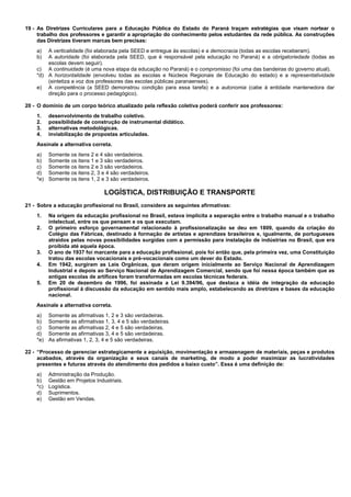 19 - As Diretrizes Curriculares para a Educação Pública do Estado do Paraná traçam estratégias que visam nortear o 
trabalho dos professores e garantir a apropriação do conhecimento pelos estudantes da rede pública. As construções 
das Diretrizes tiveram marcas bem precisas: 
a) A verticalidade (foi elaborada pela SEED e entregue às escolas) e a democracia (todas as escolas receberam). 
b) A autoridade (foi elaborada pela SEED, que é responsável pela educação no Paraná) e a obrigatoriedade (todas as 
escolas devem seguir). 
c) A continuidade (é uma nova etapa da educação no Paraná) e o compromisso (foi uma das bandeiras do governo atual). 
*d) A horizontalidade (envolveu todas as escolas e Núcleos Regionais de Educação do estado) e a representatividade 
(sintetiza a voz dos professores das escolas públicas paranaenses). 
e) A competência (a SEED demonstrou condição para essa tarefa) e a autonomia (cabe à entidade mantenedora dar 
direção para o processo pedagógico). 
20 - O domínio de um corpo teórico atualizado pela reflexão coletiva poderá conferir aos professores: 
1. desenvolvimento de trabalho coletivo. 
2. possibilidade de construção de instrumental didático. 
3. alternativas metodológicas. 
4. inviabilização de propostas articuladas. 
Assinale a alternativa correta. 
a) Somente os itens 2 e 4 são verdadeiros. 
b) Somente os itens 1 e 3 são verdadeiros. 
c) Somente os itens 2 e 3 são verdadeiros. 
d) Somente os itens 2, 3 e 4 são verdadeiros. 
*e) Somente os itens 1, 2 e 3 são verdadeiros. 
LOGÍSTICA, DISTRIBUIÇÃO E TRANSPORTE 
21 - Sobre a educação profissional no Brasil, considere as seguintes afirmativas: 
1. Na origem da educação profissional no Brasil, estava implícita a separação entre o trabalho manual e o trabalho 
intelectual, entre os que pensam e os que executam. 
2. O primeiro esforço governamental relacionado à profissionalização se deu em 1809, quando da criação do 
Colégio das Fábricas, destinado à formação de artistas e aprendizes brasileiros e, igualmente, de portugueses 
atraídos pelas novas possibilidades surgidas com a permissão para instalação de indústrias no Brasil, que era 
proibida até aquela época. 
3. O ano de 1937 foi marcante para a educação profissional, pois foi então que, pela primeira vez, uma Constituição 
tratou das escolas vocacionais e pré-vocacionais como um dever do Estado. 
4. Em 1942, surgiram as Leis Orgânicas, que deram origem inicialmente ao Serviço Nacional de Aprendizagem 
Industrial e depois ao Serviço Nacional de Aprendizagem Comercial, sendo que foi nessa época também que as 
antigas escolas de artífices foram transformadas em escolas técnicas federais. 
5. Em 20 de dezembro de 1996, foi assinada a Lei 9.394/96, que destaca a idéia de integração da educação 
profissional à discussão da educação em sentido mais amplo, estabelecendo as diretrizes e bases da educação 
nacional. 
Assinale a alternativa correta. 
a) Somente as afirmativas 1, 2 e 3 são verdadeiras. 
b) Somente as afirmativas 1, 3, 4 e 5 são verdadeiras. 
c) Somente as afirmativas 2, 4 e 5 são verdadeiras. 
d) Somente as afirmativas 3, 4 e 5 são verdadeiras. 
*e) As afirmativas 1, 2, 3, 4 e 5 são verdadeiras. 
22 - “Processo de gerenciar estrategicamente a aquisição, movimentação e armazenagem de materiais, peças e produtos 
acabados, através da organização e seus canais de marketing, de modo a poder maximizar as lucratividades 
presentes e futuras através do atendimento dos pedidos a baixo custo”. Essa é uma definição de: 
a) Administração da Produção. 
b) Gestão em Projetos Industriais. 
*c) Logística. 
d) Suprimentos. 
e) Gestão em Vendas. 
 