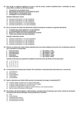 23 - Para atingir os objetivos logísticos de custo e nível de serviço, existem atividades-chave e atividades de apoio. 
Acerca disso, considere as afirmativas abaixo: 
1. Transporte é uma atividade chave. 
2. Manutenção de estoques é uma atividade de apoio. 
3. Armazenagem é uma atividade chave. 
4. Embalagem é uma atividade de apoio. 
Assinale a alternativa correta. 
*a) Somente as afirmativas 1 e 4 são verdadeiras. 
b) Somente as afirmativas 2 e 3 são verdadeiras. 
c) Somente as afirmativas 1 e 2 são verdadeiras. 
d) Somente as afirmativas 1, 3 e 4 são verdadeiras. 
e) Somente as afirmativas 2, 3 e 4 são verdadeiras. 
24 - Em um processo de análise das alternativas modais de transporte, considere as seguintes afirmativas: 
1. A redução dos custos logísticos é um dos objetivos. 
2. A multimodalidade não pode ser considerada. 
3. Busca-se a melhora do nível de atendimento ao cliente. 
4. Fretes mais elevados são desconsiderados. 
Assinale a alternativa correta. 
a) Somente as afirmativas 1, 2 e 4 são verdadeiras. 
b) Somente as afirmativas 1 e 4 são verdadeiras. 
c) Somente as afirmativas 2 e 3 são verdadeiras. 
d) Somente as afirmativas 2 e 4 são verdadeiras. 
*e) Somente as afirmativas 1 e 3 são verdadeiras. 
25 - Numere os valores dos custos médios aplicados para uma mesma distância de acordo com os diferentes meios em 
que a mercadoria é transportada. 
1. Frete Ferroviário ( ) R$ 1,00/ton.–milha 
2. Frete Rodoviário ( ) R$ 46,80/ton.–milha 
3. Frete Hidroviário ( ) R$ 3,16/ton.–milha 
4. Frete Aéreo ( ) R$ 14,00/ton.–milha 
5. Frete Dutoviário ( ) R$ 1,22/ton.–milha 
Assinale a alternativa que apresenta a seqüência correta da coluna da direita, de cima para baixo. 
a) 1 – 4 – 5 – 2 – 3. 
b) 3 – 4 – 2 – 5 – 1. 
c) 5 – 2 – 4 – 1 – 3. 
d) 3 – 2 – 5 – 4 – 1. 
*e) 3 – 4 – 1 – 2 – 5. 
26 - A combinação de transporte (por exemplo: ferro-rodoviário e rodo-aéreo) está relacionada com o conceito de: 
a) multi-eficiência. 
b) bom serviço. 
*c) multimodalidade. 
d) modernidade. 
e) unimodalidade. 
27 - Qual é a alternativa que melhor define quando uma operação de entrega é considerada CIF? 
*a) O cliente recebe o produto com os custos do frete pago. 
b) O cliente recebe o produto com os custos do frete a pagar. 
c) O cliente e a fábrica dividem os custos do frete. 
d) O cliente fica empenhado em pagar os custos do frete em uma compra posterior. 
e) Não há custos de frete para os envolvidos. 
28 - Os produtos são descarregados e redirecionados, na própria doca de descarga, para outros veículos de transporte, 
sem passar pela área de estocagem. Esse procedimento é chamado: 
a) FIFO 
*b) Cross-docking. 
c) Armazenamento drive-in. 
d) Armazenamento em bloco. 
e) Armazenamento drive-thru. 
 