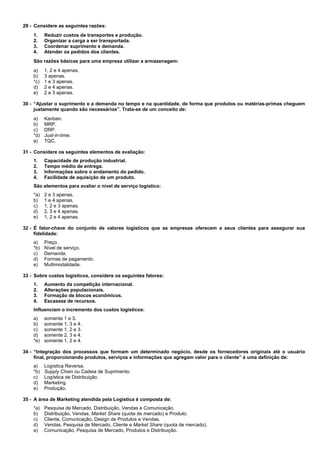 29 - Considere as seguintes razões: 
1. Reduzir custos de transportes e produção. 
2. Organizar a carga a ser transportada. 
3. Coordenar suprimento e demanda. 
4. Atender os pedidos dos clientes. 
São razões básicas para uma empresa utilizar a armazenagem: 
a) 1, 2 e 4 apenas. 
b) 3 apenas. 
*c) 1 e 3 apenas. 
d) 2 e 4 apenas. 
e) 2 e 3 apenas. 
30 - “Ajustar o suprimento e a demanda no tempo e na quantidade, de forma que produtos ou matérias-primas cheguem 
justamente quando são necessários”. Trata-se de um conceito de: 
a) Kanban. 
b) MRP. 
c) DRP. 
*d) Just-in-time. 
e) TQC. 
31 - Considere os seguintes elementos de avaliação: 
1. Capacidade de produção industrial. 
2. Tempo médio de entrega. 
3. Informações sobre o andamento do pedido. 
4. Facilidade de aquisição de um produto. 
São elementos para avaliar o nível de serviço logístico: 
*a) 2 e 3 apenas. 
b) 1 e 4 apenas. 
c) 1, 2 e 3 apenas. 
d) 2, 3 e 4 apenas. 
e) 1, 2 e 4 apenas. 
32 - É fator-chave do conjunto de valores logísticos que as empresas oferecem a seus clientes para assegurar sua 
fidelidade: 
a) Preço. 
*b) Nível de serviço. 
c) Demanda. 
d) Formas de pagamento. 
e) Multimodalidade. 
33 - Sobre custos logísticos, considere os seguintes fatores: 
1. Aumento da competição internacional. 
2. Alterações populacionais. 
3. Formação de blocos econômicos. 
4. Escassez de recursos. 
Influenciam o incremento dos custos logísticos: 
a) somente 1 e 3. 
b) somente 1, 3 e 4. 
c) somente 1, 2 e 3. 
d) somente 2, 3 e 4. 
*e) somente 1, 2 e 4. 
34 - “Integração dos processos que formam um determinado negócio, desde os fornecedores originais até o usuário 
final, proporcionando produtos, serviços e informações que agregam valor para o cliente” é uma definição de: 
a) Logística Reversa. 
*b) Supply Chain ou Cadeia de Suprimento. 
c) Logística de Distribuição. 
d) Marketing. 
e) Produção. 
35 - A área de Marketing atendida pela Logística é composta de: 
*a) Pesquisa de Mercado, Distribuição, Vendas e Comunicação. 
b) Distribuição, Vendas, Market Share (quota de mercado) e Produto. 
c) Cliente, Comunicação, Design de Produtos e Vendas. 
d) Vendas, Pesquisa de Mercado, Cliente e Market Share (quota de mercado). 
e) Comunicação, Pesquisa de Mercado, Produtos e Distribuição. 
 