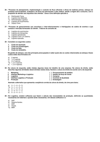 36 - “Processo de planejamento, implementação e controle de fluxo eficiente e eficaz de matérias primas, estoque de 
produtos semi-acabados, acabados e do fluxo de informações a eles relativo, desde a origem até o consumo, com o 
propósito de atender aos requisitos dos clientes”. Essa é uma definição aplicada a: 
a) Distribuição Física. 
b) Logística dos Materiais. 
*c) Administração Logística. 
d) Logística de Suprimentos. 
e) Supply Chain. 
37 - “Processo de gerenciamento que reconhece o inter-relacionamento e interligações da cadeia de eventos e que 
conecta o mercado fornecedor ao cliente”. Trata-se do conceito de: 
a) Logística de suprimentos. 
b) Logística de transportes. 
c) Logística globalizada. 
*d) Logística como um sistema. 
e) Logística aplicada. 
38 - Considere os seguintes custos: 
1. Custo de aquisição. 
2. Custo de armazenagem. 
3. Custo da falta. 
4. Custo do retrabalho. 
Na gestão de estoque, uma das principais preocupações é saber quais são os custos relacionados ao estoque. Esses 
custos estão discriminados em: 
a) 2 apenas. 
b) 1 e 3 apenas. 
c) 2 e 3 apenas. 
*d) 1, 2 e 3 apenas. 
e) 1, 2 e 4 apenas. 
39 - Na coluna da esquerda, estão citadas algumas áreas de trabalho de uma empresa. Na coluna da direita, estão 
descritas algumas atividades desenvolvidas nestas áreas. Numere a coluna da direita de acordo com a da esquerda. 
1. Marketing ( ) Processamento de pedidos 
2. Interface Marketing e Logística ( ) Gestão da força de venda 
3. Logística ( ) Compras 
4. Interface Logística e Produção ( ) Controle da Qualidade 
5. Produção ( ) Embalagem 
Assinale a alternativa que apresenta a seqüência correta da coluna da direita, de cima para baixo. 
a) 3 – 1 – 4 – 2 – 5. 
*b) 3 – 1 – 4 – 5 – 2. 
c) 5 – 1 – 2 – 4 – 3. 
d) 3 – 4 – 5 – 1 – 2. 
e) 5 – 2 – 4 – 3 – 1. 
40 - Em Logística, existem softwares que fazem o cálculo das necessidades da produção, definindo as quantidades 
necessárias de materiais e quando serão necessárias. Um desses softwares é o: 
a) SAP. 
b) Sistema Kardex. 
c) DRP. 
d) Oracle. 
*e) MRP. 
