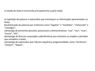 A coesão do texto é construída principalmente a partir do(a)
a) repetição de palavras e expressões que entrelaçam as informações apresentadas no
texto;
b)substituição de palavras por sinônimos como “lúgubre” e “morbidez”, “melancolia” e
“nostalgia”;
c)emprego de pronomes pessoais, possessivos e demonstrativos: “sua”, “seu”, “esse”,
“nosso”, “ele”;
d)emprego de diversas conjunções subordinativas que articulam as orações e períodos
que compõem o texto;
e)emprego de expressões que indicam sequência, progressividade, como “iminência”,
“sempre”, “depois”.

 