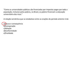 “Como as universidades públicas são financiadas por impostos pagos por toda a
população, inclusive pelos pobres, no Brasil, os pobres financiam a educação
universitária dos ricos.”
A relação semântica que se estabelece entre as orações do período anterior é de:
a)Causa e consequência
b)Comparação
c)Adiação
d)Conformidade
e)finalidade

 
