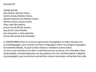 Questão 09
Cidade grande
Que beleza, Montes Claros.
Como cresceu Montes Claros.
Quanta indústria em Montes Claros.
Montes Claros cresceu tanto,
ficou urbe tão notória,
prima-rica do Rio de Janeiro,
que já tem cinco favelas
por enquanto, e mais promete.
(Carlos Drummond de Andrade)
6. (ENEM/2004) Entre os recursos expressivos empregados no texto, destaca-se a
a) metalinguagem, que consiste em fazer a linguagem referir-se à própria linguagem.
b) intertextualidade, na qual o texto retoma e reelabora outros textos.
c) ironia, que consiste em se dizer o contrário do que se pensa, com intenção crítica.
d) denotação, caracterizada pelo uso das palavras em seu sentido próprio e objetivo.
e) prosopopéia, que consiste em personificar coisas inanimadas, atribuindo-lhes vida.

 