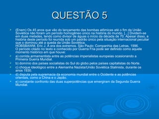 QUESTÃO 5QUESTÃO 5
 (Enem) Os 45 anos que vão do lançamento das bombas atômicas até o fim da União
Soviética não foram um período homogêneo único na história do mundo. [...] Dividem-se
em duas metades, tendo como divisor de águas o início da década de 70. Apesar disso, a
história deste período foi reunida sob um padrão único pela situação internacional peculiar
que o dominou até a queda da União Soviética.
HOBSBAWM, Eric J. A era dos extremos. São Paulo: Companhia das Letras, 1996.
O período citado no texto e conhecido por Guerra Fria pode ser definido como aquele
momento histórico em que houve:
 a) corrida armamentista entre as potências imperialistas europeias ocasionando a
Primeira Guerra Mundial.
 b) domínio dos países socialistas do Sul do globo pelos países capitalistas do Norte.
 c) choque ideológico entre a Alemanha Nazista/União Soviética Stalinista, durante os
anos 1930.
 d) disputa pela supremacia da economia mundial entre o Ocidente e as potências
orientais, como a China e o Japão.
 e) constante confronto das duas superpotências que emergiram da Segunda Guerra
Mundial.
 