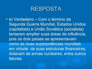 RESPOSTARESPOSTA
 e) Verdadeiro – Com o término da
Segunda Guerra Mundial, Estados Unidos
(capitalista) e União Soviética (socialista)
tentaram ampliar suas áreas de influência,
pois os dois países se apresentavam
como as duas superpotências mundiais
em virtude de suas estruturas financeiras,
dotavam de armas nucleares, entre outros
fatores.
 