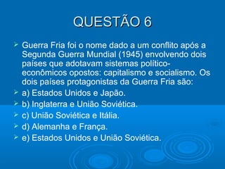 QUESTÃO 6QUESTÃO 6
 Guerra Fria foi o nome dado a um conflito após a
Segunda Guerra Mundial (1945) envolvendo dois
países que adotavam sistemas político-
econômicos opostos: capitalismo e socialismo. Os
dois países protagonistas da Guerra Fria são:
 a) Estados Unidos e Japão.
 b) Inglaterra e União Soviética.
 c) União Soviética e Itália.
 d) Alemanha e França.
 e) Estados Unidos e União Soviética.
 