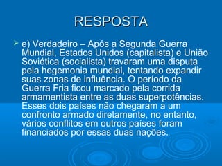 RESPOSTARESPOSTA
 e) Verdadeiro – Após a Segunda Guerra
Mundial, Estados Unidos (capitalista) e União
Soviética (socialista) travaram uma disputa
pela hegemonia mundial, tentando expandir
suas zonas de influência. O período da
Guerra Fria ficou marcado pela corrida
armamentista entre as duas superpotências.
Esses dois países não chegaram a um
confronto armado diretamente, no entanto,
vários conflitos em outros países foram
financiados por essas duas nações.
 