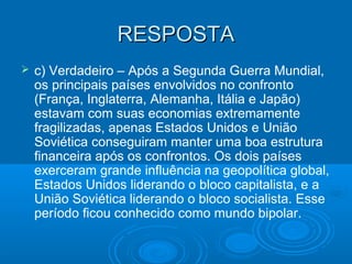 RESPOSTARESPOSTA
 c) Verdadeiro – Após a Segunda Guerra Mundial,
os principais países envolvidos no confronto
(França, Inglaterra, Alemanha, Itália e Japão)
estavam com suas economias extremamente
fragilizadas, apenas Estados Unidos e União
Soviética conseguiram manter uma boa estrutura
financeira após os confrontos. Os dois países
exerceram grande influência na geopolítica global,
Estados Unidos liderando o bloco capitalista, e a
União Soviética liderando o bloco socialista. Esse
período ficou conhecido como mundo bipolar.
 