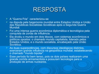 RESPOSTARESPOSTA
 A “Guerra Fria” caracterizou-se
 na disputa pela hegemonia mundial entre Estados Unidos e União
das Repúblicas Socialistas Soviéticas após a Segunda Guerra
Mundial.
 Foi uma intensa guerra econômica diplomática e tecnológica pela
conquista de zonas de influência.
 Ela dividiu o mundo em dois blocos, com sistemas econômicos e
políticos opostos: o chamado mundo capitalista, liderado pelos
Estados Unidos; e o mundo socialista, encabeçado pela União
Soviética.
 As duas superpotências, com discursos ideológicos distintos,
exerceram grande influência na geopolítica mundial, estabelecendo
o chamado “mundo bipolar”.
 Esse período foi bem tenso, pois os dois países realizaram uma
grande corrida armamentista e possuíam tecnologia para a
produção de armas nucleares.
 