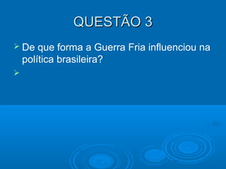 QUESTÃO 3QUESTÃO 3
 De que forma a Guerra Fria influenciou na
política brasileira?

 