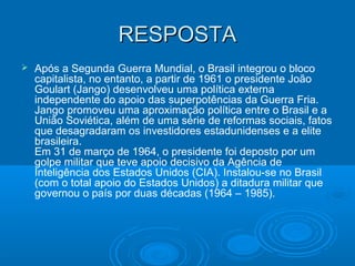 RESPOSTARESPOSTA
 Após a Segunda Guerra Mundial, o Brasil integrou o bloco
capitalista, no entanto, a partir de 1961 o presidente João
Goulart (Jango) desenvolveu uma política externa
independente do apoio das superpotências da Guerra Fria.
Jango promoveu uma aproximação política entre o Brasil e a
União Soviética, além de uma série de reformas sociais, fatos
que desagradaram os investidores estadunidenses e a elite
brasileira.
Em 31 de março de 1964, o presidente foi deposto por um
golpe militar que teve apoio decisivo da Agência de
Inteligência dos Estados Unidos (CIA). Instalou-se no Brasil
(com o total apoio do Estados Unidos) a ditadura militar que
governou o país por duas décadas (1964 – 1985).
 