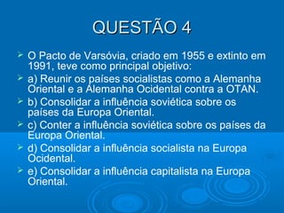 QUESTÃO 4QUESTÃO 4
 O Pacto de Varsóvia, criado em 1955 e extinto em
1991, teve como principal objetivo:
 a) Reunir os países socialistas como a Alemanha
Oriental e a Alemanha Ocidental contra a OTAN.
 b) Consolidar a influência soviética sobre os
países da Europa Oriental.
 c) Conter a influência soviética sobre os países da
Europa Oriental.
 d) Consolidar a influência socialista na Europa
Ocidental.
 e) Consolidar a influência capitalista na Europa
Oriental.
 