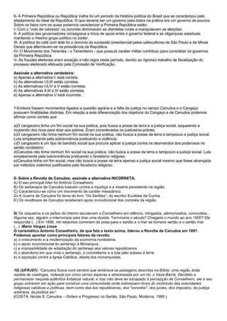 6- A Primeira República ou República Velha foi um período da História política do Brasil que se caracterizou pelo
afastamento do ideal da República. O que deveria ser um governo para todos na prática era um governo de poucos.
Sobre os fatos com os quais podemos caracterizar a Primeira República estão:
I- Com o “voto de cabresto” os coronéis dominavam as clientelas rurais e manipulavam as eleições;
II- A política dos governadores consagrava a troca de apoio entre o governo federal e as oligarquias estaduais
mantendo o mesmo grupo político no poder.
III- A política do café com leite foi o domínio da sucessão presidencial pelos cafeicultores de São Paulo e de Minas
Gerais que alternavam-se na presidência da República.
IV- O Movimento dos Tenentes - o Tenentismo - que possuía caráter militar contribuiu para consolidar os governos
da Primeira República.
V- As fraudes eleitorais eram exceção e não regra neste período, devido ao rigoroso trabalho de fiscalização do
processo eleitorado efetuado pela Comissão de Verificação.

Assinale a alternativa verdadeira:
a) Apenas a alternativa I, está correta.
b) As alternativas I,II,III estão corretas.
c) As alternativas I,II,IV e V estão corretas.
d) As alternativas II,III e IV estão corretas.
e) Apenas a alternativa V está incorreta.


7-Embora fossem movimentos ligados a questão agrária e a falta de justiça no campo Canudos e o Cangaço
possuem finalidades distintas. Em relação a esta diferenciação dos objetivos do Cangaço e de Canudos podemos
afirmar como correto que:

a)O cangaceiro tinha um fim social na sua prática, pois busca a posse da terra e a justiça social, saqueando e
roubando dos ricos para doar aos pobres. Eram considerados os justiceiros pobres.
b)O cangaceiro não tinha nenhum fim social na sua prática, não busca a posse da terra e tampouco a justiça social.
Luta simplesmente pela sobrevivência praticando a violência.
c)O cangaceiro é um tipo de bandido social que procura aplicar a justiça contra os desmandos dos poderosos no
sertão nordestino.
d)Canudos não tinha nenhum fim social na sua prática, não busca a posse da terra e tampouco a justiça social. Luta
simplesmente pela sobrevivência praticando o fanatismo religioso.
e)Canudos tinha um fim social, mas não busca a posse da terra apenas a justiça social mesmo que fosse alcançada
por métodos violentos justificados pelo fanatismo religioso.


8- Sobre a Revolta de Canudos, assinale a alternativa INCORRETA.
A) O seu principal líder foi Antônio Conselheiro.
B) Os sertanejos de Canudos lutavam contra a injustiça e a miséria persistente na região.
C) Caracterizou-se como um movimento de caráter messiânico.
D) A Guerra de Canudos foi tema do livro “Os Sertões”, do escritor Euclides da Cunha.
E) Os revoltosos de Canudos receberam apoio incondicional dos coronéis da região.


9) Os vaqueiros e os peões do interior escutavam o Conselheiro em silêncio, intrigados, atemorizados, comovidos...
Alguma vez, alguém o interrompia para tirar uma dúvida. Terminaria o século? Chegaria o mundo ao ano 1900? Ele
respondia (...) Em 1896, mil rebanhos correriam da praia para o sertão e o mar se tornaria sertão e o sertão mar
(...). Mario Vargas Llosa
O carismático Antonio Conselheiro, de que fala o texto acima, liderou a Revolta de Canudos em 1897.
Podemos apontar como principais fatores da revolta:
a) o crescimento e a modernização da economia nordestina.
b) o apoio incondicional do sertanejo à Monarquia.
c) a impossibilidade de adaptação do sertanejo aos valores republicanos.
d) o abandono em que vivia o sertanejo, o coronelismo e a luta pelo acesso à terra.
e) a oposição contra a Igreja Católica, aliada dos monarquistas.


10) (UFRJ97)- “Canudos ficava num cenário que lembrava as paisagens descritas na Bíblia: uma região árida
repleta de caatingas, rodeada por cinco serras ásperas e atravessada por um rio, o Vaza-Barris. Decidido a
permanecer naquela autêntica fortaleza natural, e isso não deve ter escapado à percepção de Conselheiro, ele e seu
grupo entraram em ação para construir uma comunidade onde estivessem livres do incômodo das autoridades
religiosas católicas e políticas, bem como das leis republicanas, dos "coronéis", dos juízes, dos impostos, da justiça
arbitrária, da política etc”.
(COSTA, Nicola S. Canudos – Ordem e Progresso no Sertão. São Paulo, Moderna, 1990.)
 