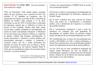 QUESTÕES DE HISTÓRIA DE SANTA CATARINA NOS VESTIBULARES – PROF. ELTON ZANONI – WWW.ELTON.PRO.BR
QUESTÃO 07 | 69. (UFSC 2008) "Os responsáveis
pela administração do reino de Portugal e de suas
colônias sabiam do excedente populacional em algumas
ilhas dos Açores. [...] Conheciam também as habilidades
dos açorianos em lidar com o campo, o oceano e a
criação de animais. Logo, foi fácil optar pela população
que viria povoar, não só o litoral de Santa Catarina, mas
boa parte do Brasil.
MURARO, V. F. "História de Santa Catarina para ler e contar".
Florianópolis: Cuca Fresca, 2003. p. 38-39.
Em relação à colonização açoriana em Santa Catarina, é
CORRETO afirmar que:
01) os primeiros imigrantes açorianos aportaram no
litoral catarinense em meados do século XVIII e
passaram logo a cultivar o trigo, porque já estavam
acostumados a fazê-lo em sua terra de origem.
02) entre as razões que levaram milhares de açorianos a
emigrar para Santa Catarina, pode-se destacar: abalos
sísmicos e erupções vulcânicas no Arquipelago dos
Açores; excedente populacional; pouca terra disponível
para a prática da agricultura.
04) os colonos açorianos que se estabeleceram em Santa
Catarina dedicaram-se às atividades da pesca e,
simultaneamente, à lavoura.
08) em Santa Catarina os açorianos se estabeleceram
primeiramente em Desterro, Laguna e na região dos
campos de Lages, onde iniciaram as atividades de
pecuária.
16) no litoral catarinense, os açorianos se adaptaram ao
plantio da mandioca. Em poucos anos a farinha de
mandioca passou a ser importante item na pauta de
exportação desta região.
32) dadas as rápidas transformações pelas quais passa a
sociedade contemporânea, especialmente em função da
influência da televisão e da internet, as manifestações da
cultura popular de origem açoriana desapareceram do
litoral catarinense.
 