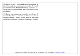 QUESTÕES DE HISTÓRIA DE SANTA CATARINA NOS VESTIBULARES – PROF. ELTON ZANONI – WWW.ELTON.PRO.BR
QUESTÃO 08 | 71. (UFSC 2007) Leia com atenção o
texto transcrito a seguir.
"Não era brincadeira. Todo mundo andava assustado
depois do que aconteceu com o pessoal do hotel. Era
noitinha. O 32°
Batalhão de Caçadores, que foi
organizado em Valença, no Estado do Rio, no período da
ditadura do Getúlio, tinha chegado a 11 de abril.
Estávamos no ano de 1939. O terreno para a construção
do imponente quartel, que se edificaria no bairro do
Garcia, já fora escolhido. Getúlio tinha dado ordens
severas para a grande campanha de nacionalização nos
setores de maior concentração estrangeira. E Blumenau
foi um dos pontos que primeiro sofreram as exigências
do ditador. Tinham sido fechadas, imediatamente, as
escolas particulares e abriram-se escolas públicas, por
determinação municipal e estadual. A conhecida e
excelente escola, que foi a célula renovadora dos
métodos de ensino da escola nova no Brasil, a 'Neue-
Schule' transformou-se em Ginásio Estadual Pedro II.
Tudo que era sociedade de cultura e de recreação mudou
de nome, e os jornais também."
LAUS, Lausimar. "O Guarda-Roupa Alemão".
Florianópolis: Editora da UFSC, 2006, p. 88.
Assinale a(s) proposição(ões) CORRETA(S) de acordo
com a transcrição anterior.
01) O texto se refere às consequências da implantação da
política de nacionalização em Blumenau, imposta por
Getúlio Vargas.
02) O texto evidencia uma ação concreta do Estado
Novo, cuja marca foi o autoritarismo e centralismo
político, com o fechamento do Congresso e a extinção
dos partidos políticos.
04) A "concentração estrangeira" à qual o texto faz
referência era composta por uma população de
descendentes de alemães frutos da primeira colônia
alemã, iniciada em SC por Hermann Blumenau em 1829.
08) Considerando que se tratava de uma população que
revelava dificuldades em falar a língua portuguesa, o
Estado Novo proporcionou uma nacionalização gradual,
através da implantação de uma rede de escolas públicas.
16) Em 1939, por ter uma considerável população de
origem alemã, Blumenau foi alvo da política de
nacionalização, enquanto as demais áreas de colonização
alemã e italiana do sul do Brasil não sofreram qualquer
intervenção na sua vida cotidiana.
 