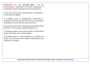 QUESTÕES DE HISTÓRIA DE SANTA CATARINA NOS VESTIBULARES – PROF. ELTON ZANONI – WWW.ELTON.PRO.BR
QUESTÃO 09 | 7. (IFSC 2014) O primeiro navio com
os casais chegou a Santa Catarina em começos de 1748.
O governador José da Silva Paes foi quem os recebeu.
Com data de 20 de fevereiro, escreveu uma carta ao rei,
lastimando as mortes e o estado de saúde dos que
desembarcaram. Certamente o governador ficou
impressionado com o que viu e com o que lhe contaram
sobre a viagem.
Fonte: FLORES, Maria Bernardete Ramos. Povoadores da Fronteira: os casais
açorianos rumo ao sul do Brasil. Florianópolis: Ed. da UFSC, 2000. p. 50.
O texto acima aborda a questão das péssimas condições
de viagem que passavam os açorianos e madeirenses que
contribuíram no povoamento do sul do Brasil no século
XVIII. Sobre o povoamento açoriano e madeirense,
analise as seguintes proposições e assinale a soma da(s)
CORRETA(S).
01) Em função das péssimas condições de viagem, o
governador Silva Paes reduziu o povoamento açoriano à
ilha de Santa Catarina, impedindo que colonizassem
também outras cidades catarinenses.
02) Para o alistamento para a viagem foram priorizados
casais jovens.
04) Além de Santa Catarina, o Rio Grande do Sul
também recebeu imigrantes açorianos.
08) Os açorianos trouxeram para Santa Catarina a
farinha de mandioca, produto largamente utilizado no
arquipelago dos Açores.
16) O sucesso da imigração açoriana deveu-se às
promessas da Coroa Portuguesa, as quais foram
cumpridas em sua totalidade.
32) Os açorianos, ao chegarem ao Brasil no século
XVIII, entraram em conflitos com a comunidade
indígena, exterminando-a e não proporcionando nenhum
tipo de interação entre os grupos.
 