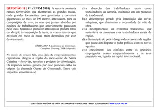 QUESTÕES DE HISTÓRIA DE SANTA CATARINA NOS VESTIBULARES – PROF. ELTON ZANONI – WWW.ELTON.PRO.BR
QUESTÃO 10 | 16. (ACAFE 2012) Um dos
acontecimentos importantes da história catarinense, o
Contestado, iniciou nos primeiros anos do século XX.
Acerca dos eventos que caracterizaram o Contestado é
correto afirmar, exceto:
a) Conflitos entre os latifundiários catarinenses e
empresas do Paraná e de São Paulo acerca da exploração
da madeira e da erva-mate na serra catarinense.
b) Construção do trecho catarinense da Estrada de Ferro
São Paulo – Rio Grande, pela Brazil Railway Co.
c) Disputas jurídicas entre Santa Catarina e Paraná sobre
limites territoriais entre os dois Estados.
d) Combates entre o exército brasileiro e os caboclos da
região do Contestado, estes últimos influenciados pela
liderança de “monges”.
 