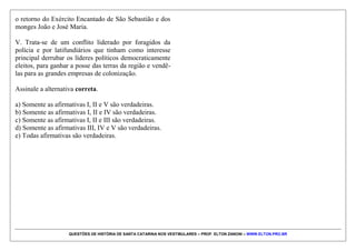 QUESTÕES DE HISTÓRIA DE SANTA CATARINA NOS VESTIBULARES – PROF. ELTON ZANONI – WWW.ELTON.PRO.BR
QUESTÃO 01 | 4. (UDESC 2015) A imagem
fotográfica abaixo foi feita durante a Guerra do
Contestado, movimento social ocorrido na fronteira do
Paraná com Santa Catarina, entre 1912-1916. Trata-se de
um registro de grupo de sertanejos que se renderam às
forças oficiais brasileiras no ano de 1914. Os rebeldes
estão sentados, enquanto representantes das forças
políticas e militares da época aparecem de pé.
Analise as proposições a partir da análise da imagem e
do conhecimento histórico sobre a Guerra do
Contestado.
I. A montagem do cenário demonstra que a imagem foi
montada e fotografada pelos representantes das forças
militares e políticas.
II. A luta pela pelo direito à terra, contra a exploração
dos políticos locais e contra a madeireira internacional
Lumber and Colonization Company, configura esse
movimento como uma experiência nacional e
internacional contra a exploração política e econômica,
projetando-a, dessa forma, além dos limites da história
regional catarinense.
III. O movimento do Contestado contou com a
participação de uma população miscigenada, incluindo
afrodescendentes, populações de origem indígena,
mulheres e imigrantes europeus, muitos deles assumindo
o comando político, militar e religioso das “comunidades
santas” ou dos “redutos”.
IV. Trata-se de um conflito de cunho messiânico sem
conotações políticas. Os fiéis desejavam apenas aguardar
 