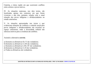 QUESTÕES DE HISTÓRIA DE SANTA CATARINA NOS VESTIBULARES – PROF. ELTON ZANONI – WWW.ELTON.PRO.BR
QUESTÃO 02 | 5. (UDESC 2015) Leia os seguintes
textos:
TEXTO 1
“Os bugres adultos e jovens eram os principais alvos de
caçadas empreendidas por fazendeiros ou por bugreiros
(caboclos especializados em localizar, destruir
aldeamentos e capturar alguns sobreviventes). Só
conseguiam escapar da morte algumas mulheres jovens
que seriam transformadas em esposas e companheiras de
peões, pequenos sitiantes e tropeiros. (...) Segundo os
mais experientes bugreiros, das crianças, só as de colo
conseguiam “se salvar”, mas mesmo assim era para
serem criadas longe de suas mães.”
MACHADO, Paulo Pinheiro. Bugres, tropeiros e birivas: aspectos do povoamento do
planalto serrano. In: AREND, Silvia M. Fávero. BRANCHER, Ana. (org.) História de
Santa Catarina no século XIX. Florianópolis: Ed. da UFSC, 2001.
TEXTO 2
“O que se percebe, então, é uma Desterro negra
transgressora, que existia sob o controle exercido pelos
senhores e administradores. Ela é ao mesmo tempo uma
‘cidade esconderijo’ porque o meio urbano escondia a
condição social do negro escravo, do liberto e pretos
livres, e uma ‘cidade solidária’ pois solidariedades
poderiam se estabelecer de formas diferentes e sobre os
mais várias objetivos. Dentro deste contexto, temos a
Irmandade Nossa Senhora do Rosário e de São Benedito
dos Homens Pretos, como uma espaço de expressão de
africanos e afrodescendentes escravos, livres, libertos de
Desterro.”
MORTARI, Claudia. CARDOSO, Paulino de Jesus. Territórios negros em Florianópolis no
século XX. In: BRANCHER, Ana (org.) História de Santa Catarina. Estudos
Contemporâneos. Florianópolis: Letras Contemporâneas, 1999, p. 89.
Analise as proposições em relação aos textos.
I. As expressões “Desterro transgressora” e “Cidade
esconderijo” evidenciam as situações de improviso e
sobrevivência vivenciadas pelos povos afrodescendentes
na cidade de Desterro (atual Florianópolis).
II. O texto 2 fala das irmandades como “espaço de
expressão” de africanos e afrodescendentes. Neste
sentido, entende-se que naqueles lugares estes grupos
podiam celebrar suas práticas religiosas, suas
festividades e vivenciar suas sociabilidades.
III. O texto 1 relata a situação de violência empreendida
sobre os povos indígenas no planalto do Estado de Santa
 