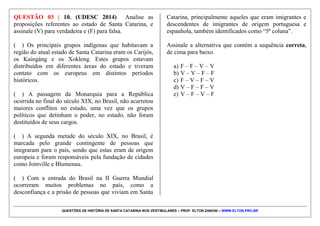 QUESTÕES DE HISTÓRIA DE SANTA CATARINA NOS VESTIBULARES – PROF. ELTON ZANONI – WWW.ELTON.PRO.BR
Catarina, a única região em que ocorreram conflitos
entre colonos e povos nativos.
IV. As situações expressas, nos dois textos, são
localizadas apenas nos contextos em que foram
vivencias e não têm, portanto, relação com a atual
situação dos povos indígenas e afrodescendentes no
estado catarinense.
V. As situações apresentadas nos textos e que
evidenciam situações de violência e controle social para
povos indígenas e afrodescendentes são exceções no
espaço catarinense, onde a diversidade cultural não
ofereceu motivos para a existência de conflitos.
Assinale a alternativa correta.
a) Somente as afirmativas II e V são verdadeiras.
b) Somente as afirmativas I e III são verdadeiras.
c) Somente as afirmativas I, III e IV são verdadeiras.
d) Somente as afirmativas I e II são verdadeiras.
e) Todas as afirmativas são verdadeiras.
 