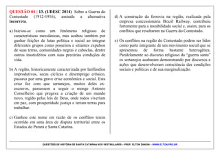 QUESTÕES DE HISTÓRIA DE SANTA CATARINA NOS VESTIBULARES – PROF. ELTON ZANONI – WWW.ELTON.PRO.BR
QUESTÃO 03 | 10. (UDESC 2014) Analise as
proposições referentes ao estado de Santa Catarina, e
assinale (V) para verdadeira e (F) para falsa.
(__) Os principais grupos indígenas que habitavam a
região do atual estado de Santa Catarina eram os Carijós,
os Kaingáng e os Xokleng. Estes grupos estavam
distribuídos em diferentes áreas do estado e tiveram
contato com os europeus em distintos períodos
históricos.
(__) A passagem da Monarquia para a República
ocorrida no final do século XIX, no Brasil, não acarretou
maiores conflitos no estado, uma vez que os grupos
políticos que detinham o poder, no estado, não foram
destituídos de seus cargos.
(__) A segunda metade do século XIX, no Brasil, é
marcada pelo grande contingente de pessoas que
imigraram para o país, sendo que estas eram de origem
europeia e foram responsáveis pela fundação de cidades
como Joinville e Blumenau.
(__) Com a entrada do Brasil na II Guerra Mundial
ocorreram muitos problemas no país, como a
desconfiança e a prisão de pessoas que viviam em Santa
Catarina, principalmente aqueles que eram imigrantes e
descendentes de imigrantes de origem portuguesa e
espanhola, também identificados como “5ª coluna”.
Assinale a alternativa que contém a sequência correta,
de cima para baixo.
a) F – F – V – V
b) V – V – F – F
c) F – V – F – V
d) V – F – F – V
e) V – F – V – F
 