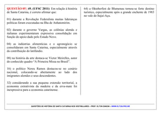 QUESTÕES DE HISTÓRIA DE SANTA CATARINA NOS VESTIBULARES – PROF. ELTON ZANONI – WWW.ELTON.PRO.BR
QUESTÃO 04 | 13. (UDESC 2014) Sobre a Guerra do
Contestado (1912-1916), assinale a alternativa
incorreta.
a) Iniciou-se como um fenômeno religioso de
características messiânicas, mas acabou também por
ganhar feições de lutas política e social ao integrar
diferentes grupos como posseiros e sitiantes expulsos
de suas terras, comunidades negras e caboclas, dentre
outros insatisfeitos com suas precárias condições de
vida.
b) A região, historicamente caracterizada por latifúndios
improdutivos, secas cíclicas e desemprego crônico,
passava por uma grave crise econômica e social. Esta
crise fez com que sertanejos, muitos deles ex-
escravos, passassem a seguir o monge Antonio
Conselheiro que pregava a criação de um mundo
novo, regido pelas leis de Deus, onde todos viveriam
em paz, com prosperidade justiça e teriam terras para
trabalhar.
c) Ganhou este nome em razão de os conflitos terem
ocorrido em uma área de disputa territorial entre os
Estados do Parará e Santa Catarina.
d) A construção da ferrovia na região, realizada pela
empresa concessionária Brazil Railway, contribuiu
fortemente para a instabilidade social e, assim, para os
conflitos que resultaram na Guerra do Contestado.
e) Os conflitos na região do Contestado podem ser lidos
como parte integrante de um movimento social que se
apresentou de forma bastante heterogênea.
Paralelamente ao discurso religioso da “guerra santa”
os sertanejos acabaram demonstrando por discursos e
ações que desenvolveram consciência das condições
sociais e políticas e de sua marginalização.
 