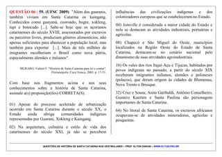QUESTÕES DE HISTÓRIA DE SANTA CATARINA NOS VESTIBULARES – PROF. ELTON ZANONI – WWW.ELTON.PRO.BR
QUESTÃO 05 | 49. (UFSC 2011) Em relação à história
de Santa Catarina, é correto afirmar que:
01) durante a Revolução Federalista muitas lideranças
políticas foram executadas na Ilha de Anhatomirim.
02) durante o governo Vargas, as colônias alemãs e
italianas experimentaram expressiva consolidação em
função do apoio dado pelo Estado Novo.
04) as indústrias alimentícias e o agronegócio se
consolidaram em Santa Catarina, especialmente através
da contribuição do latifúndio.
08) na história da arte destaca-se Victor Meirelles, autor
do conhecido quadro “A Primeira Missa no Brasil”.
16) o político Nereu Ramos destacou-se no cenário
nacional, colocando-se abertamente ao lado dos
imigrantes alemães e seus descendentes.
32) considerando a sua pequena extensão territorial, a
economia extrativista da madeira e da erva-mate foi
inexpressiva para a economia catarinense.
64) a Oktoberfest de Blumenau tornou-se forte destino
turístico, especialmente após a grande enchente de 1983
no vale do Itajaí-Açu.
 