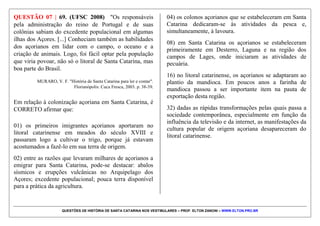 QUESTÕES DE HISTÓRIA DE SANTA CATARINA NOS VESTIBULARES – PROF. ELTON ZANONI – WWW.ELTON.PRO.BR
QUESTÃO 06 | 59. (UFSC 2009) "Além dos guaranis,
também viviam em Santa Catarina os kaingang.
Conhecidos como guayaná, cooroado, bugre, xokleng,
tupi e botocudo [...]. Sabe-se hoje que os açorianos
catarinenses do século XVIII, assessorados por escravos
ou parceiros livres, produziam gêneros alimentícios, não
apenas suficientes para abastecer a população local, mas
também para exportar [...]. Mais de três milhões de
imigrantes escolheriam o Brasil como nova pátria,
especialmente alemães e italianos".
MURARO, Valmir F. "História de Santa Catarina para ler e contar".
Florianópolis: Cuca Fresca, 2003. p. 17-51.
Com base nos fragmentos acima e nos seus
conhecimentos sobre a história de Santa Catarina,
assinale a(s) proposição(ões) CORRETA(S).
01) Apesar do processo acelerado de urbanização
ocorrido em Santa Catarina durante o século XX, o
Estado ainda abriga comunidades indígenas
representadas por Guarani, Xokleng e Kaingang.
02) Na arquitetura, culinária e estilo de vida dos
catarinenses do século XXI, já não se percebem
influências das civilizações indígenas e dos
colonizadores europeus que se estabeleceram no Estado.
04) Joinville é considerada a maior cidade do Estado e
nela se destacam as atividades industriais, portuárias e
agrícolas.
08) Chapecó e São Miguel do Oeste, municípios
localizados na Região Oeste do Estado de Santa
Catarina, destacam-se no cenário nacional pelo
dinamismo de suas atividades agroindustriais.
16) Os vales dos rios Itajaí-Açu e Tijucas, habitados por
povos indígenas no passado, a partir do século XIX
receberam imigrantes italianos, alemães e poloneses
(polacos), que deram origem às cidades de Blumenau,
Nova Trento e Brusque.
32) Cruz e Sousa, Anita Garibaldi, Antônio Conselheiro,
Gustavo Kuerten e Santa Paulina são personagens
importantes de Santa Catarina.
64) No litoral de Santa Catarina, os escravos africanos
ocupavam-se de atividades mineradoras, agrícolas e
pesqueiras.
 