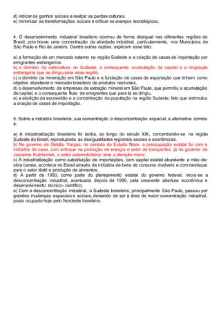 d) indicar os ganhos sociais e realçar as perdas culturais.
e) minimizar as transformações sociais e criticar os avanços tecnológicos.
4. O desenvolvimento industrial brasileiro ocorreu de forma desigual nas diferentes regiões do
Brasil, pois houve uma concentração da atividade industrial, particularmente, nos Municípios de
São Paulo e Rio de Janeiro. Dentre outras razões, explicam esse fato:
a) a formação de um mercado externo na região Sudeste e a criação de casas de importação por
emigrantes estrangeiros.
b) o domínio da cafeicultura no Sudeste, a consequente acumulação de capital e a imigração
estrangeira que se dirigiu para essa região.
c) o domínio da mineração em São Paulo e a fundação de casas de exportação que tinham como
objetivo abastecer o mercado brasileiro de produtos nacionais.
d) o desenvolvimento de empresas de extração mineral em São Paulo, que permitiu a acumulação
de capital, e o consequente fluxo de emigrantes que para lá se dirigiu.
e) a abolição da escravidão e a concentração da população na região Sudeste, fato que estimulou
a criação de casas de importação.
5. Sobre a indústria brasileira, sua concentração e desconcentração espacial, a alternativa correta
é:
a) A industrialização brasileira foi tardia, ao longo do século XIX, concentrando-se na região
Sudeste do Brasil, reproduzindo as desigualdades regionais sociais e econômicas.
b) No governo de Getúlio Vargas, no período do Estado Novo, a preocupação estatal foi com a
indústria de base, com enfoque na produção de energia e setor de transportes; já no governo de
Juscelino Kubitschek, o setor automobilístico teve a atenção maior.
c) A industrialização como substituição de importações, com capital estatal abundante e mão-de-
obra barata, acontece no Brasil através da indústria de bens de consumo duráveis e com destaque
para o setor têxtil e produção de alimentos.
d) A partir de 1950, como parte do planejamento estatal do governo federal, inicia-se a
desconcentração industrial, acentuada depois de 1990, pela crescente abertura econômica e
desenvolvimento técnico- científico.
e) Com a desconcentração industrial, o Sudeste brasileiro, principalmente São Paulo, passou por
grandes mudanças espaciais e sociais, deixando de ser a área de maior concentração industrial,
posto ocupado hoje pelo Nordeste brasileiro.
 